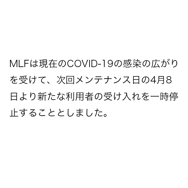 MLFは現在のCOVID-19の感染の広がりを受けて、次回メンテナンス日の4月8日より新たな利用者の受け入れを一時停止することとしました。受け入れ再開については、今後の情勢を考慮し判断を行う予定です。今回中止となった課題の取り扱いについては後日ご案内させていただきます。
